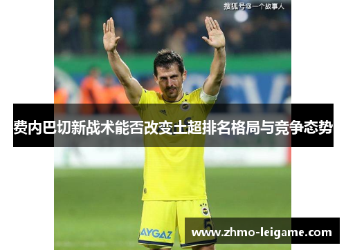 费内巴切新战术能否改变土超排名格局与竞争态势