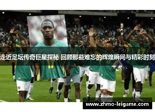 走近足坛传奇巨星探秘 回顾那些难忘的辉煌瞬间与精彩时刻