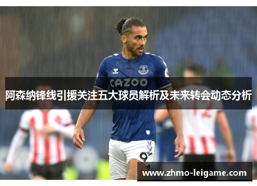 阿森纳锋线引援关注五大球员解析及未来转会动态分析