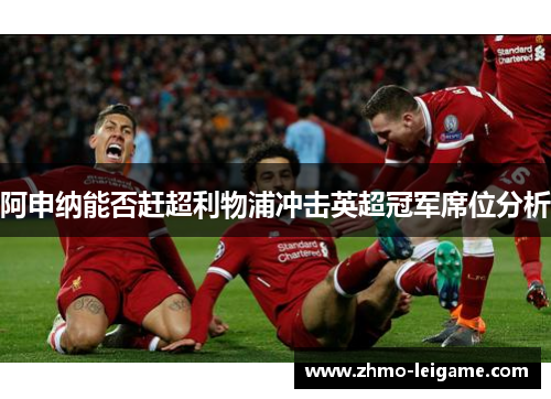 阿申纳能否赶超利物浦冲击英超冠军席位分析 阿申纳能否赶超利物浦冲击英超冠军席位分析