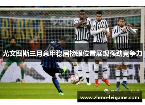 尤文图斯三月意甲稳居榜眼位置展现强劲竞争力 尤文图斯三月意甲稳居榜眼位置展现强劲竞争力