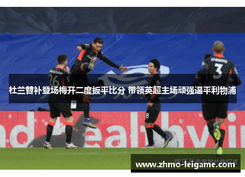 杜兰替补登场梅开二度扳平比分 带领英超主场顽强逼平利物浦 杜兰替补登场梅开二度扳平比分 带领英超主场顽强逼平利物浦