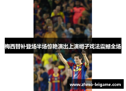 梅西替补登场半场惊艳演出上演帽子戏法震撼全场 梅西替补登场半场惊艳演出上演帽子戏法震撼全场