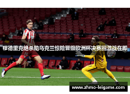 穆德里克绝杀助乌克兰惊险晋级欧洲杯决赛圈激战在即