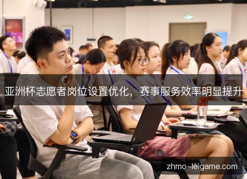 亚洲杯志愿者岗位设置优化,赛事服务效率明显提升 亚洲杯志愿者岗位设置优化,赛事服务效率明显提升