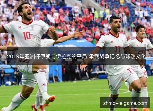 2019年亚洲杯伊朗与伊拉克的平局 承载战争记忆与球迷文化 2019年亚洲杯伊朗与伊拉克的平局 承载战争记忆与球迷文化